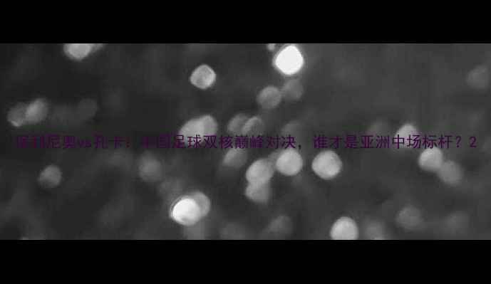 图片 保利尼奥vs孔卡：中国足球双核巅峰对决，谁才是亚洲中场标杆？2