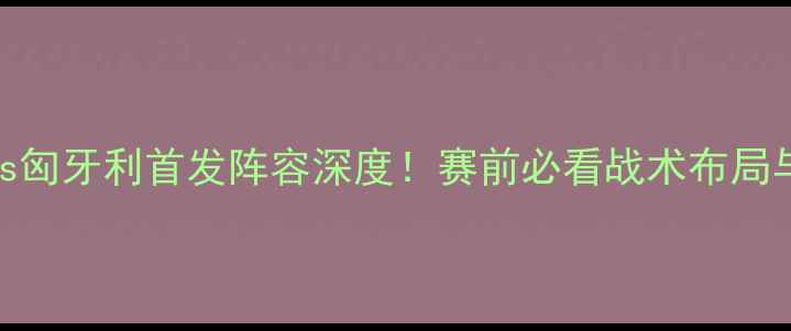 图片 克罗地亚vs匈牙利首发阵容深度！赛前必看战术布局与胜负关键