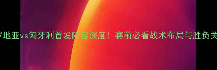 图片 克罗地亚vs匈牙利首发阵容深度！赛前必看战术布局与胜负关键1