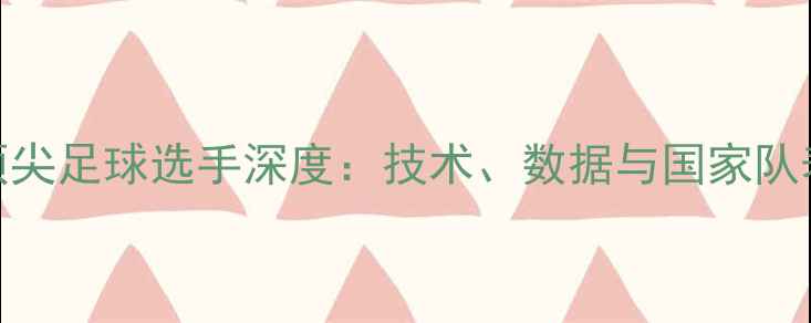 图片 全球顶尖足球选手深度：技术、数据与国家队表现全