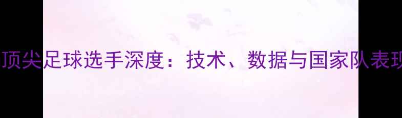 图片 全球顶尖足球选手深度：技术、数据与国家队表现全2