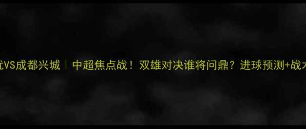 图片 内蒙中优VS成都兴城｜中超焦点战！双雄对决谁将问鼎？进球预测+战术全公开