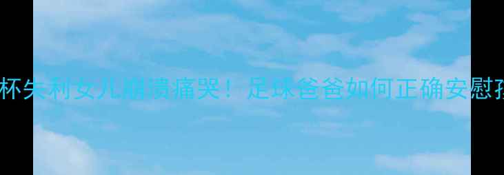 图片 内马尔世界杯失利女儿崩溃痛哭！足球爸爸如何正确安慰孩子情绪？1