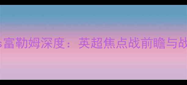 图片 切尔西vs富勒姆深度：英超焦点战前瞻与战术预测1
