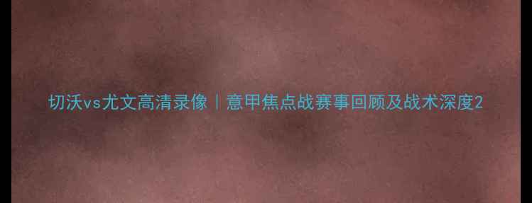 图片 切沃vs尤文高清录像｜意甲焦点战赛事回顾及战术深度2
