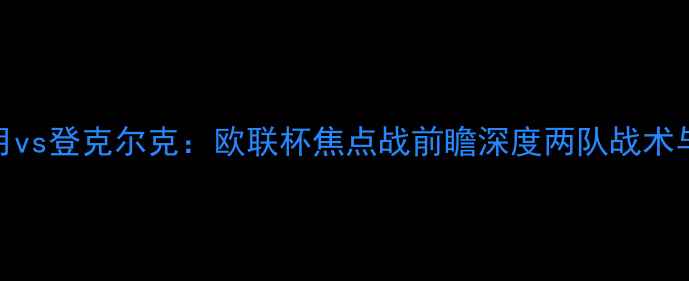 图片 利雅得新月vs登克尔克：欧联杯焦点战前瞻深度两队战术与争冠前景