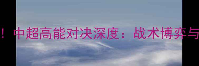 图片 北京人和爆冷负毅腾！中超高能对决深度：战术博弈与关键球员表现全记录