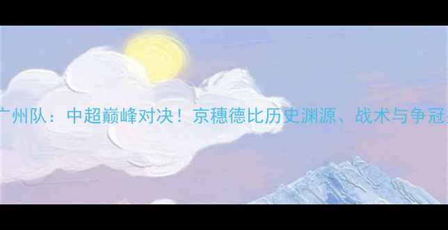 图片 北京国安vs广州队：中超巅峰对决！京穗德比历史渊源、战术与争冠关键战前瞻2