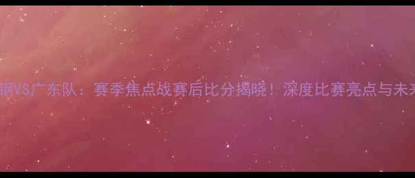 图片 北京首钢VS广东队：赛季焦点战赛后比分揭晓！深度比赛亮点与未来展望1