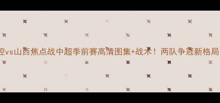 图片 北控vs山西焦点战中超季前赛高清图集+战术！两队争冠新格局🔥2