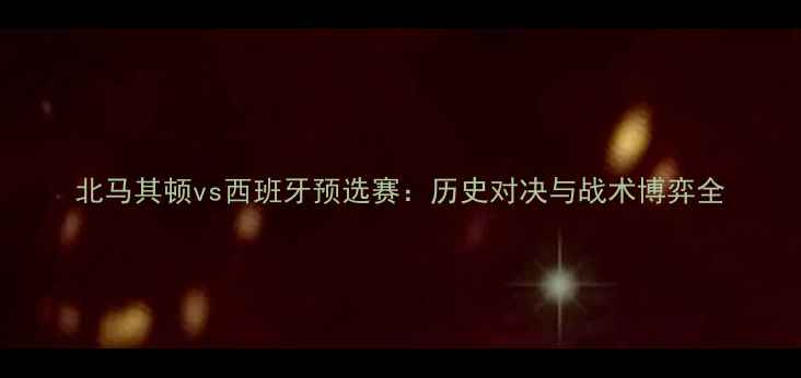 图片 北马其顿vs西班牙预选赛：历史对决与战术博弈全