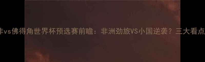 图片 南非vs佛得角世界杯预选赛前瞻：非洲劲旅VS小国逆袭？三大看点！2