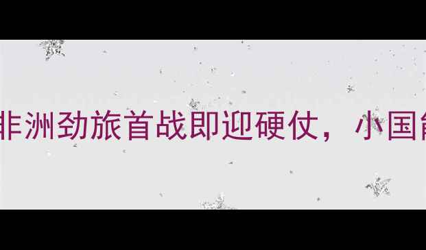 图片 南非vs佛得角群岛：非洲劲旅首战即迎硬仗，小国能否爆冷改写历史？1