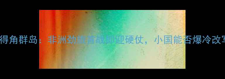 图片 南非vs佛得角群岛：非洲劲旅首战即迎硬仗，小国能否爆冷改写历史？2