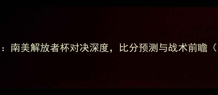 图片 博卡青年vs亚自由：南美解放者杯对决深度，比分预测与战术前瞻（附历史交锋数据）