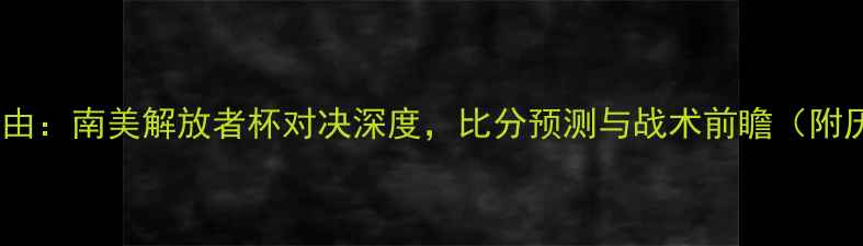 图片 博卡青年vs亚自由：南美解放者杯对决深度，比分预测与战术前瞻（附历史交锋数据）1