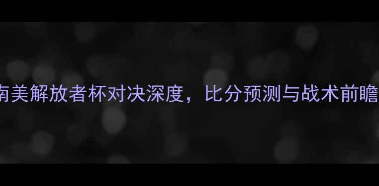 图片 博卡青年vs亚自由：南美解放者杯对决深度，比分预测与战术前瞻（附历史交锋数据）2