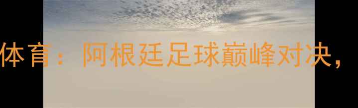 图片 博卡青年vs拉斐拉体育：阿根廷足球巅峰对决，战术与历史恩怨全