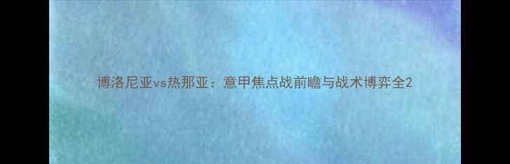 图片 博洛尼亚vs热那亚：意甲焦点战前瞻与战术博弈全2