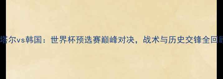 图片 卡塔尔vs韩国：世界杯预选赛巅峰对决，战术与历史交锋全回顾1