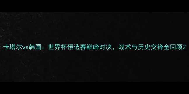 图片 卡塔尔vs韩国：世界杯预选赛巅峰对决，战术与历史交锋全回顾2