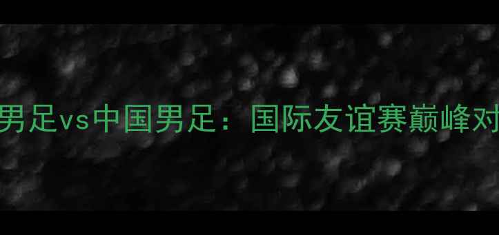 图片 古巴男足vs中国男足：国际友谊赛巅峰对决全