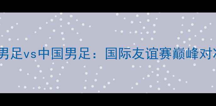 图片 古巴男足vs中国男足：国际友谊赛巅峰对决全2