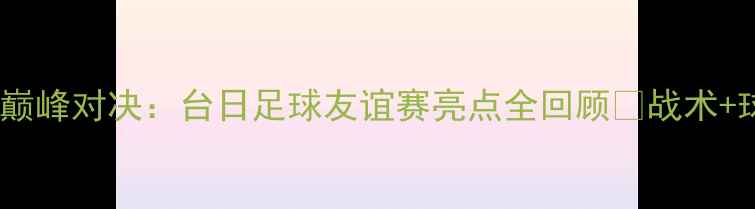图片 台北vs日本足球巅峰对决：台日足球友谊赛亮点全回顾✨战术+球员高光时刻🔥1
