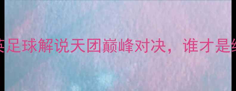 图片 史蒂芬李VS塞尔比：中英足球解说天团巅峰对决，谁才是绿茵场上的“金话筒”？