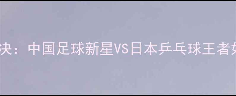图片 周雨张本智和跨界对决：中国足球新星VS日本乒乓球王者如何突破运动边界？1