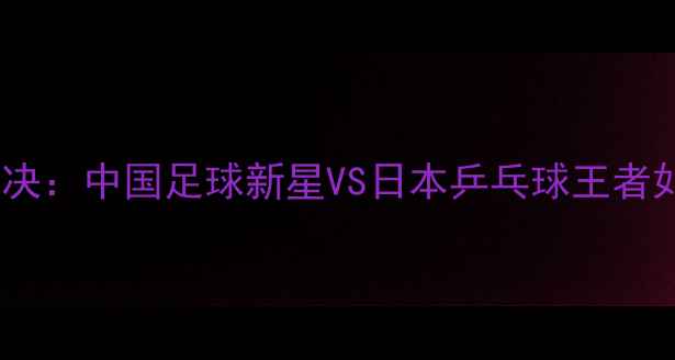 图片 周雨张本智和跨界对决：中国足球新星VS日本乒乓球王者如何突破运动边界？2