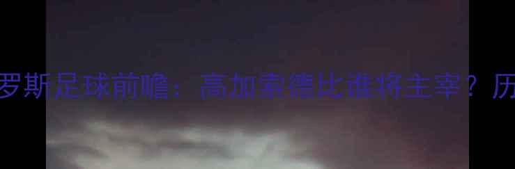 图片 哈萨克斯坦vs俄罗斯足球前瞻：高加索德比谁将主宰？历史恩怨+战术全1