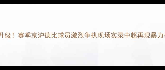 图片 国安vs申花冲突升级！赛季京沪德比球员激烈争执现场实录中超再现暴力事件引全网热议2