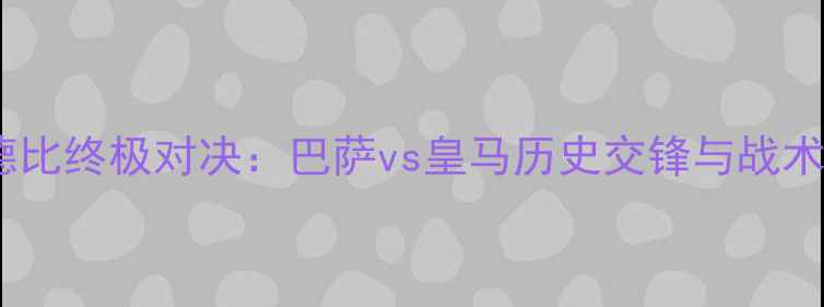 图片 国家德比终极对决：巴萨vs皇马历史交锋与战术预判1