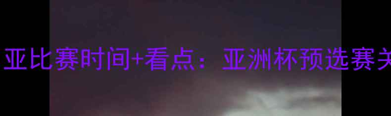 图片 国足vs叙利亚比赛时间+看点：亚洲杯预选赛关键战前瞻2