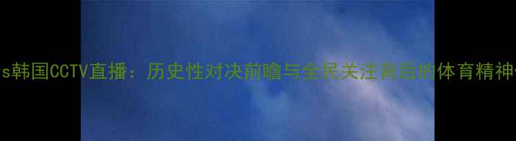 图片 国足vs韩国CCTV直播：历史性对决前瞻与全民关注背后的体育精神传承2