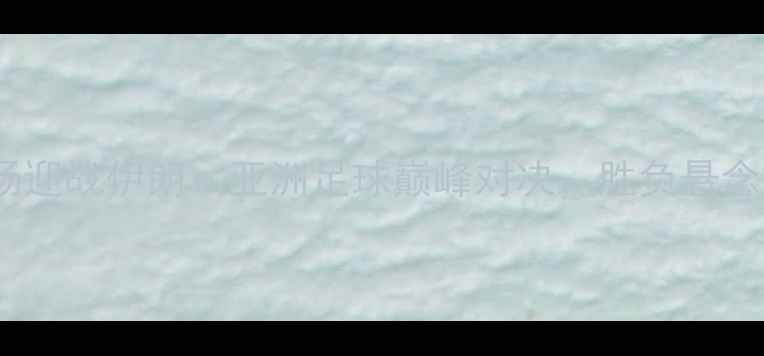 图片 国足主场迎战伊朗：亚洲足球巅峰对决，胜负悬念揭晓！2