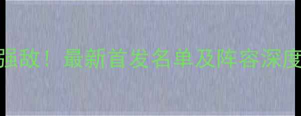 图片 国足今晚迎战强敌！最新首发名单及阵容深度，附观赛攻略