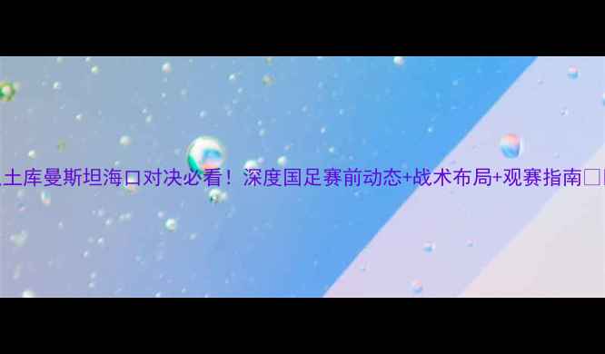 图片 国足土库曼斯坦海口对决必看！深度国足赛前动态+战术布局+观赛指南🇨🇳⚽