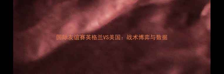 图片 国际友谊赛英格兰VS美国：战术博弈与数据