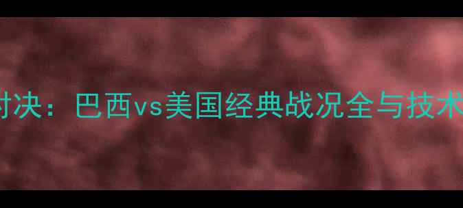图片 国际足球巅峰对决：巴西vs美国经典战况全与技术战术深度剖析1