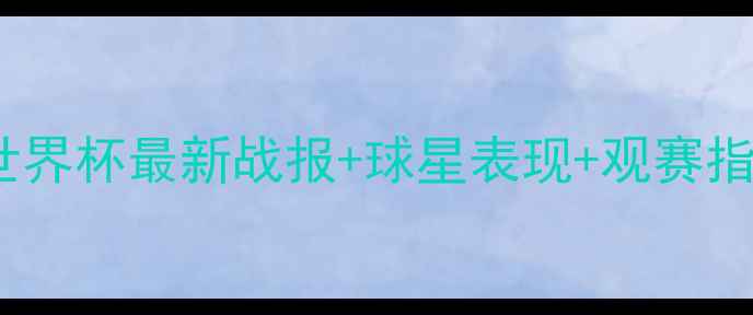 图片 国际足球赛事全攻略｜世界杯最新战报+球星表现+观赛指南（附观赛装备清单）2