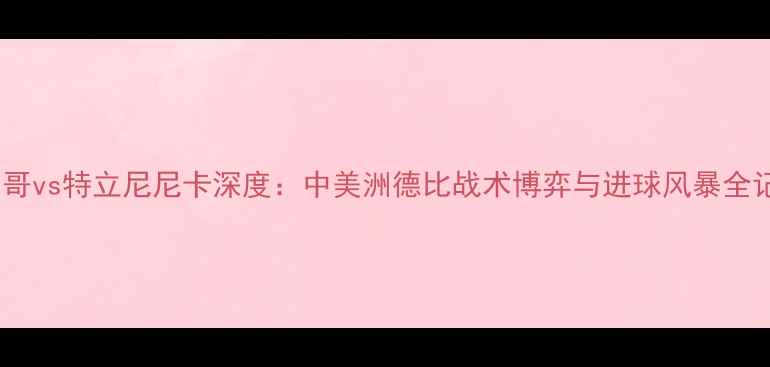 图片 墨西哥vs特立尼尼卡深度：中美洲德比战术博弈与进球风暴全记录2