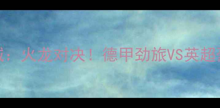 图片 多特蒙德vs曼城：火龙对决！德甲劲旅VS英超豪门的巅峰之战