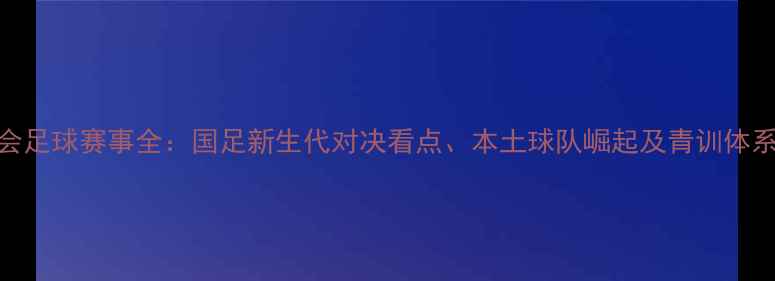 图片 天津全运会足球赛事全：国足新生代对决看点、本土球队崛起及青训体系升级观察