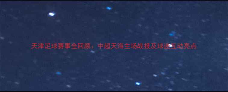 图片 天津足球赛事全回顾：中超天海主场战报及球迷互动亮点