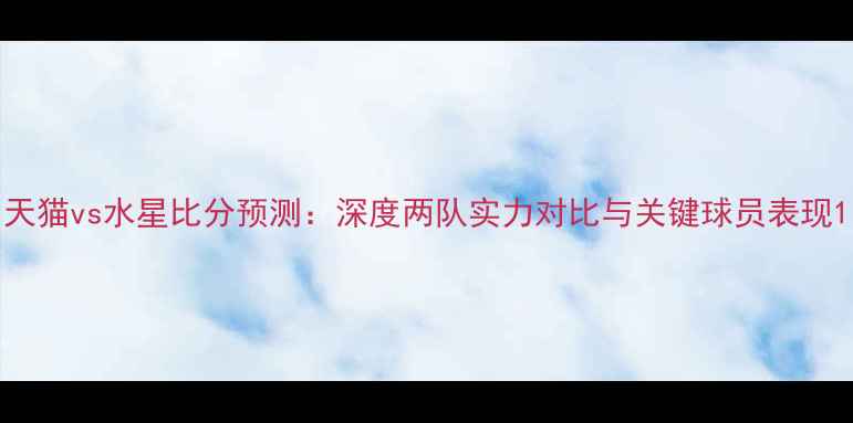 图片 天猫vs水星比分预测：深度两队实力对比与关键球员表现1