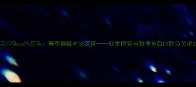 图片 天空队vs水星队：赛季巅峰对决深度——战术博弈与数据背后的胜负关键2