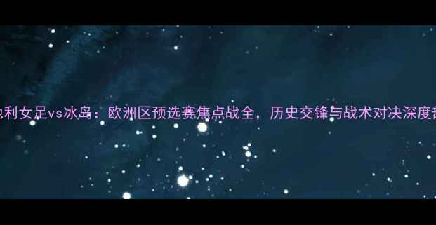 图片 奥地利女足vs冰岛：欧洲区预选赛焦点战全，历史交锋与战术对决深度剖析
