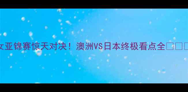 图片 女亚锦赛惊天对决！澳洲VS日本终极看点全⚽️🔥
